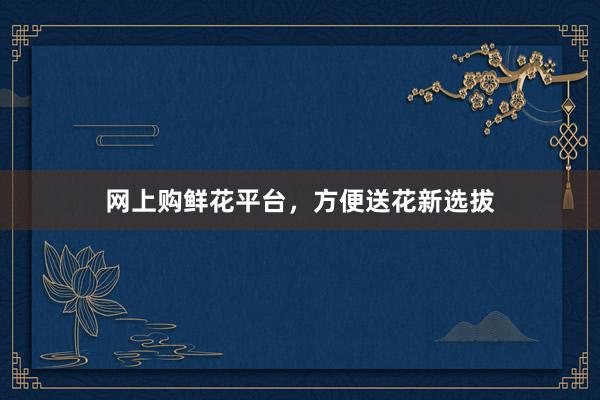 网上购鲜花平台，方便送花新选拔